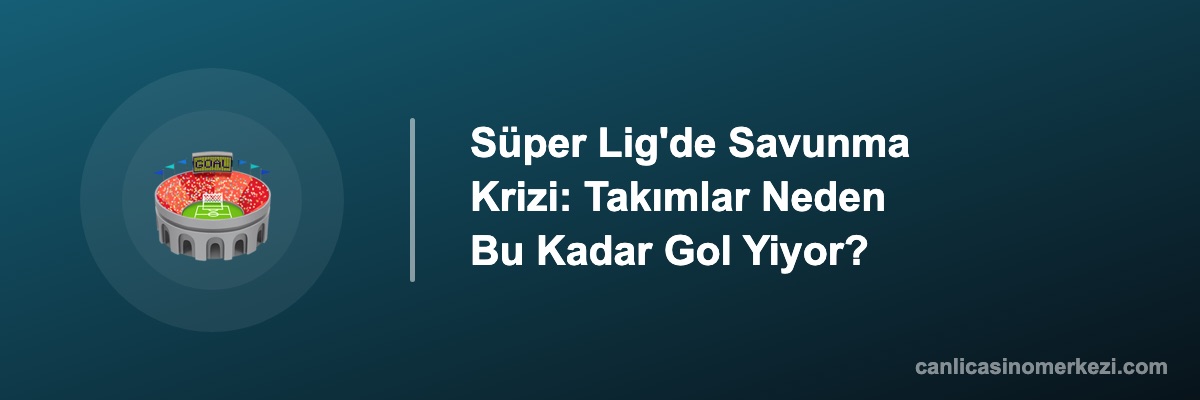 Süper Lig'de Savunma Krizi: Takımlar Neden Bu Kadar Gol Yiyor?